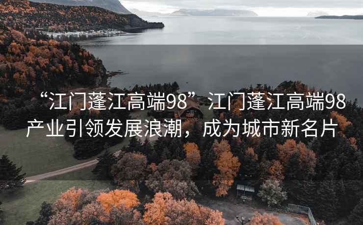 “江門蓬江高端98”江門蓬江高端98產(chǎn)業(yè)引領(lǐng)發(fā)展浪潮，成為城市新名片