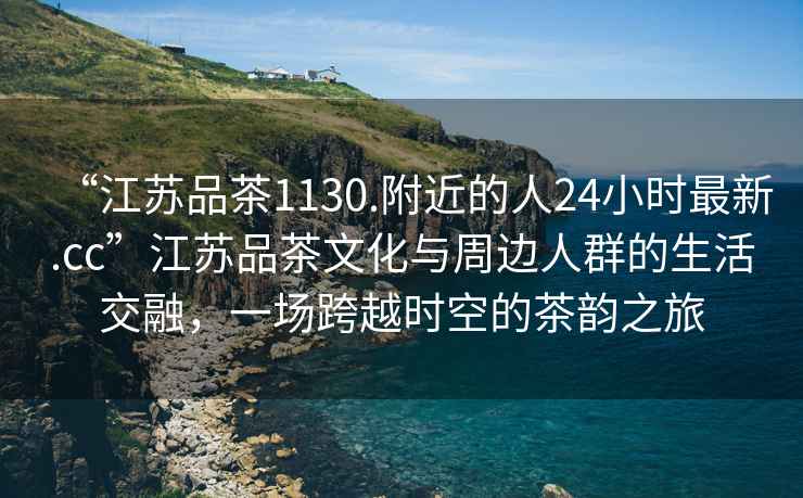 “江蘇品茶1130.附近的人24小時最新.cc”江蘇品茶文化與周邊人群的生活交融，一場跨越時空的茶韻之旅