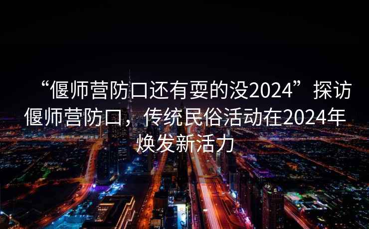 “偃師營(yíng)防口還有耍的沒(méi)2024”探訪偃師營(yíng)防口，傳統(tǒng)民俗活動(dòng)在2024年煥發(fā)新活力