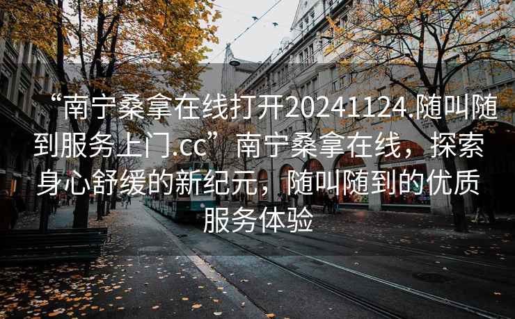 “南寧桑拿在線打開(kāi)20241124.隨叫隨到服務(wù)上門(mén).cc”南寧桑拿在線，探索身心舒緩的新紀(jì)元，隨叫隨到的優(yōu)質(zhì)服務(wù)體驗(yàn)