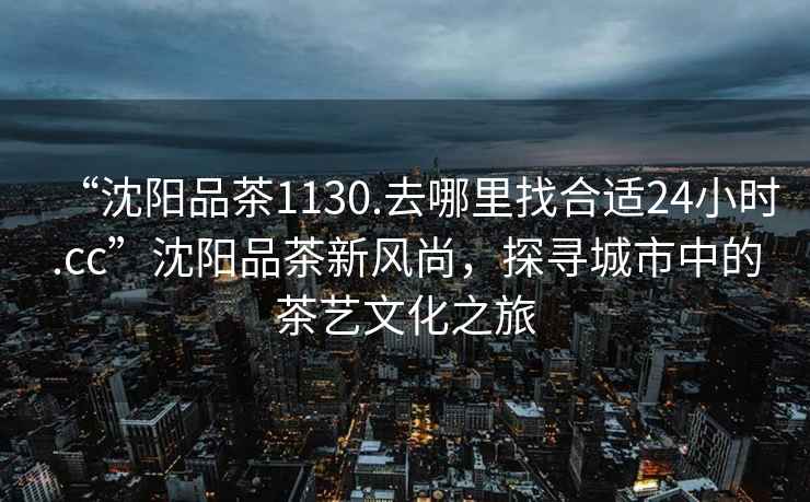 “沈陽(yáng)品茶1130.去哪里找合適24小時(shí).cc”沈陽(yáng)品茶新風(fēng)尚，探尋城市中的茶藝文化之旅