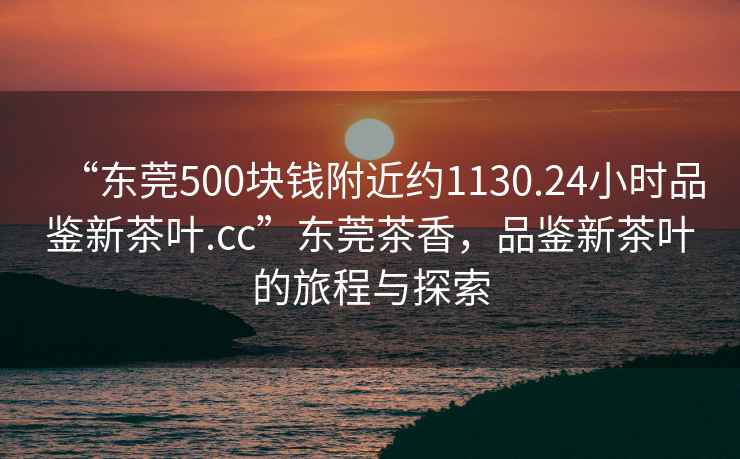 “東莞500塊錢附近約1130.24小時品鑒新茶葉.cc”東莞茶香，品鑒新茶葉的旅程與探索