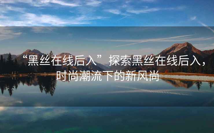 “黑絲在線后入”探索黑絲在線后入，時(shí)尚潮流下的新風(fēng)尚