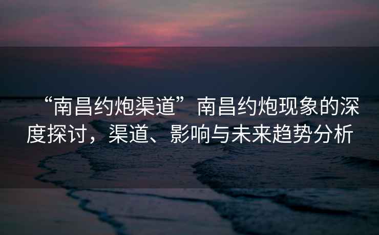 “南昌約炮渠道”南昌約炮現(xiàn)象的深度探討，渠道、影響與未來趨勢分析