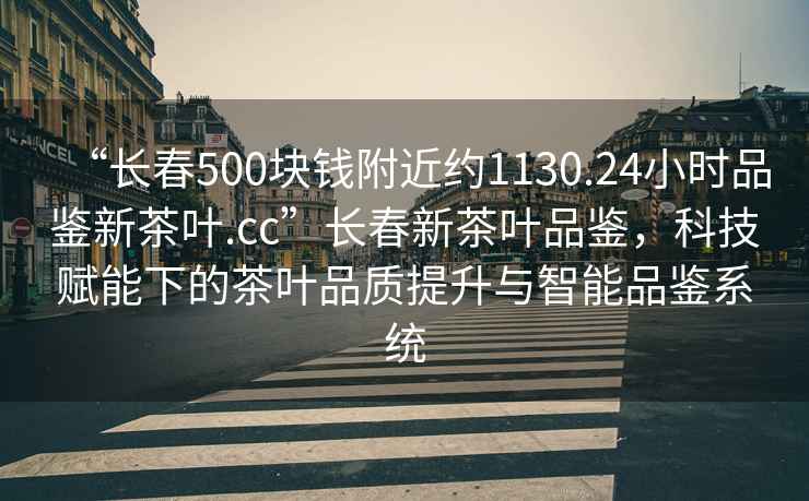 “長(zhǎng)春500塊錢附近約1130.24小時(shí)品鑒新茶葉.cc”長(zhǎng)春新茶葉品鑒，科技賦能下的茶葉品質(zhì)提升與智能品鑒系統(tǒng)