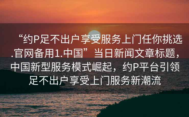 “約P足不出戶(hù)享受服務(wù)上門(mén)任你挑選.官網(wǎng)備用1.中國(guó)”當(dāng)日新聞文章標(biāo)題，中國(guó)新型服務(wù)模式崛起，約P平臺(tái)引領(lǐng)足不出戶(hù)享受上門(mén)服務(wù)新潮流