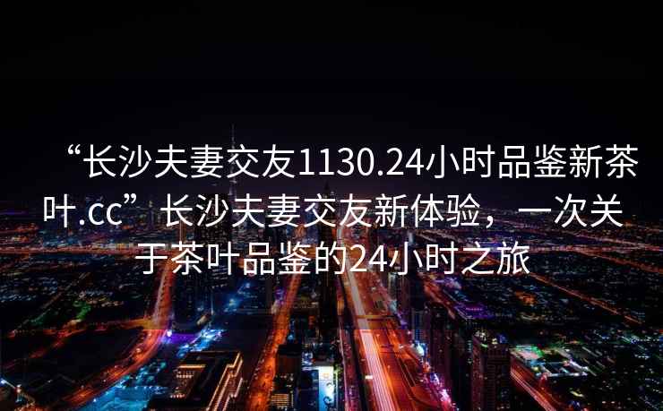 “長沙夫妻交友1130.24小時品鑒新茶葉.cc”長沙夫妻交友新體驗，一次關(guān)于茶葉品鑒的24小時之旅