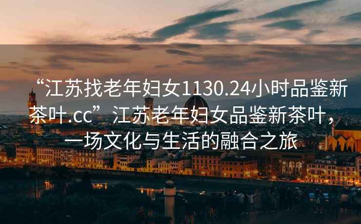 “江蘇找老年婦女1130.24小時(shí)品鑒新茶葉.cc”江蘇老年婦女品鑒新茶葉，一場(chǎng)文化與生活的融合之旅