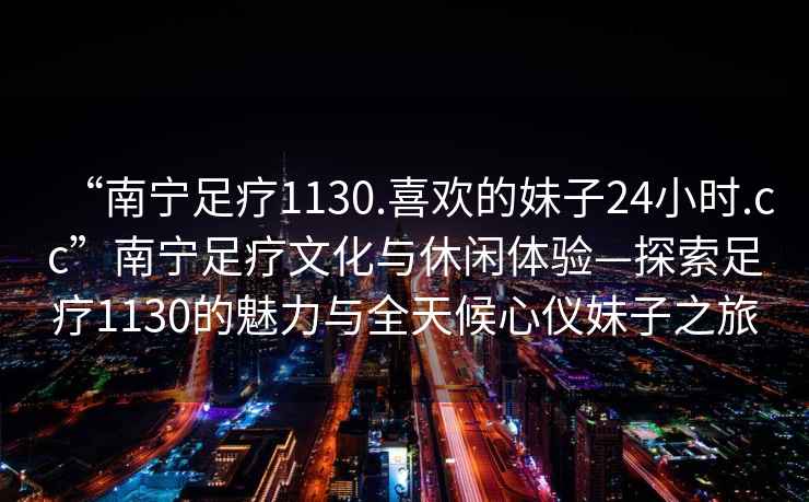 “南寧足療1130.喜歡的妹子24小時(shí).cc”南寧足療文化與休閑體驗(yàn)—探索足療1130的魅力與全天候心儀妹子之旅
