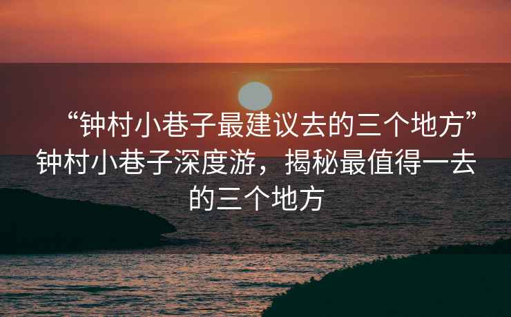 “鐘村小巷子最建議去的三個(gè)地方”鐘村小巷子深度游，揭秘最值得一去的三個(gè)地方
