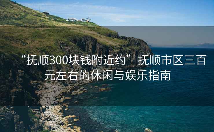 “撫順300塊錢附近約”撫順市區(qū)三百元左右的休閑與娛樂指南