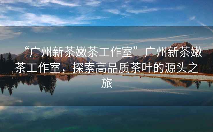 “廣州新茶嫩茶工作室”廣州新茶嫩茶工作室，探索高品質(zhì)茶葉的源頭之旅
