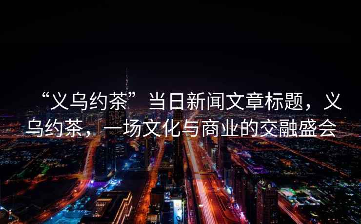 “義烏約茶”當(dāng)日新聞文章標(biāo)題，義烏約茶，一場文化與商業(yè)的交融盛會