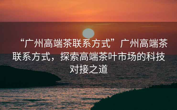 “廣州高端茶聯(lián)系方式”廣州高端茶聯(lián)系方式，探索高端茶葉市場(chǎng)的科技對(duì)接之道