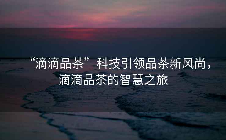 “滴滴品茶”科技引領(lǐng)品茶新風(fēng)尚，滴滴品茶的智慧之旅