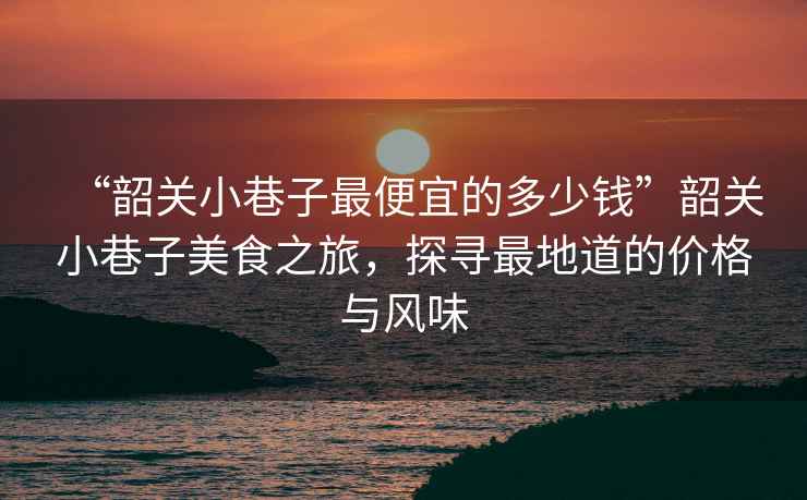 “韶關(guān)小巷子最便宜的多少錢”韶關(guān)小巷子美食之旅，探尋最地道的價(jià)格與風(fēng)味