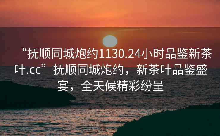 “撫順同城炮約1130.24小時品鑒新茶葉.cc”撫順同城炮約，新茶葉品鑒盛宴，全天候精彩紛呈