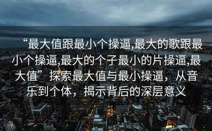“最大值跟最小個操逼,最大的歌跟最小個操逼,最大的個子最小的片操逼,最大值”探索最大值與最小操逼，從音樂到個體，揭示背后的深層意義
