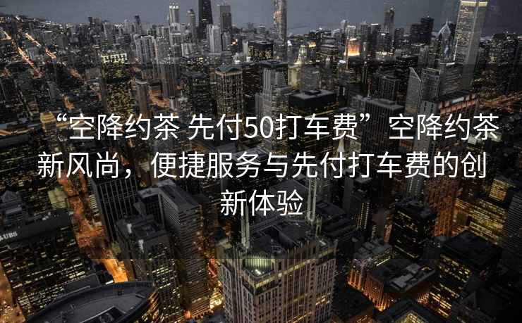 “空降約茶 先付50打車費(fèi)”空降約茶新風(fēng)尚，便捷服務(wù)與先付打車費(fèi)的創(chuàng)新體驗(yàn)