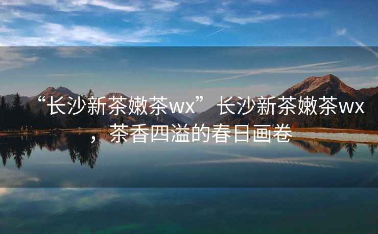 “長(zhǎng)沙新茶嫩茶wx”長(zhǎng)沙新茶嫩茶wx，茶香四溢的春日畫卷