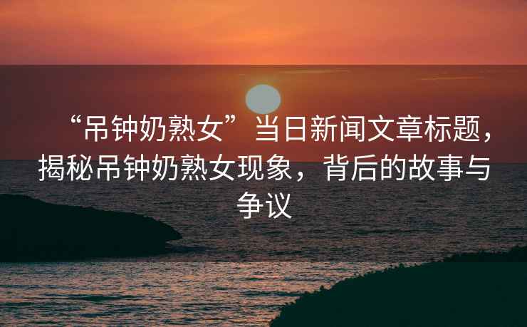 “吊鐘奶熟女”當(dāng)日新聞文章標(biāo)題，揭秘吊鐘奶熟女現(xiàn)象，背后的故事與爭(zhēng)議