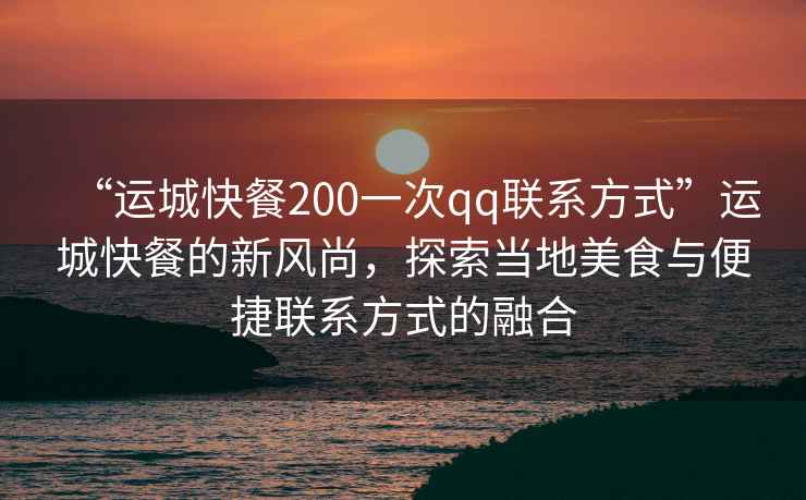 “運(yùn)城快餐200一次qq聯(lián)系方式”運(yùn)城快餐的新風(fēng)尚，探索當(dāng)?shù)孛朗撑c便捷聯(lián)系方式的融合