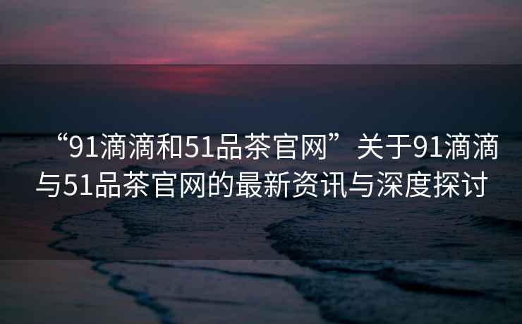 “91滴滴和51品茶官網(wǎng)”關(guān)于91滴滴與51品茶官網(wǎng)的最新資訊與深度探討