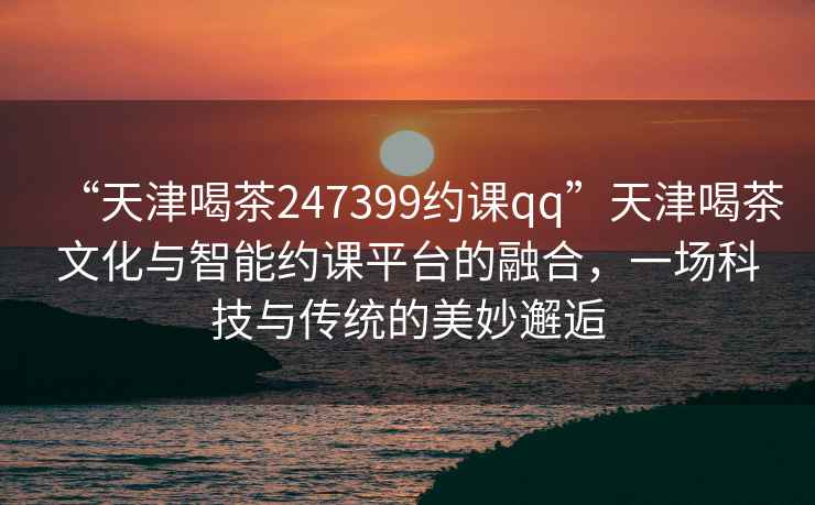 “天津喝茶247399約課qq”天津喝茶文化與智能約課平臺的融合，一場科技與傳統(tǒng)的美妙邂逅