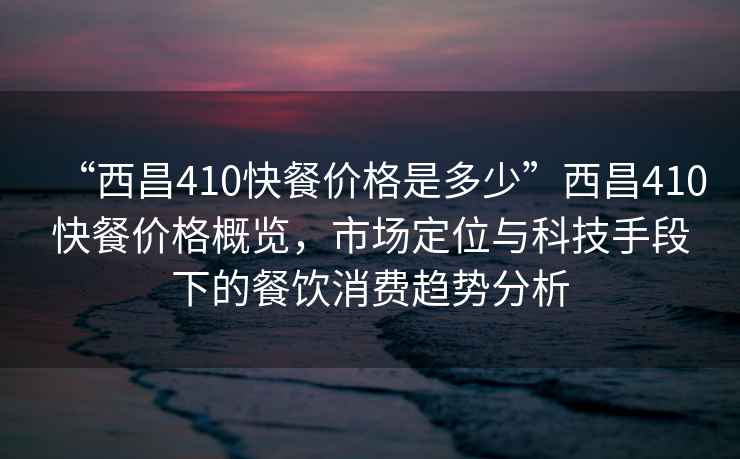 “西昌410快餐價(jià)格是多少”西昌410快餐價(jià)格概覽，市場定位與科技手段下的餐飲消費(fèi)趨勢分析