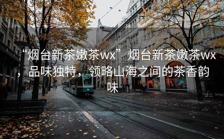 “煙臺(tái)新茶嫩茶wx”煙臺(tái)新茶嫩茶wx，品味獨(dú)特，領(lǐng)略山海之間的茶香韻味