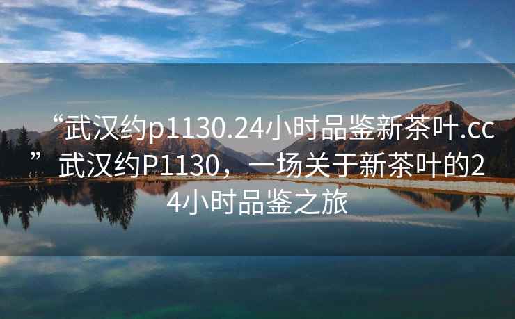 “武漢約p1130.24小時(shí)品鑒新茶葉.cc”武漢約P1130，一場(chǎng)關(guān)于新茶葉的24小時(shí)品鑒之旅