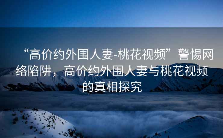 “高價(jià)約外圍人妻-桃花視頻”警惕網(wǎng)絡(luò)陷阱，高價(jià)約外圍人妻與桃花視頻的真相探究