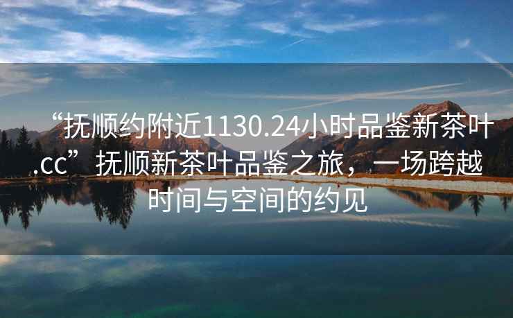 “撫順約附近1130.24小時品鑒新茶葉.cc”撫順新茶葉品鑒之旅，一場跨越時間與空間的約見
