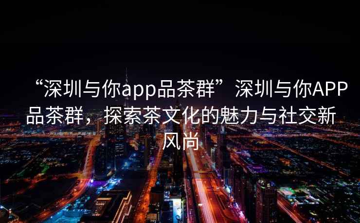 “深圳與你app品茶群”深圳與你APP品茶群，探索茶文化的魅力與社交新風(fēng)尚