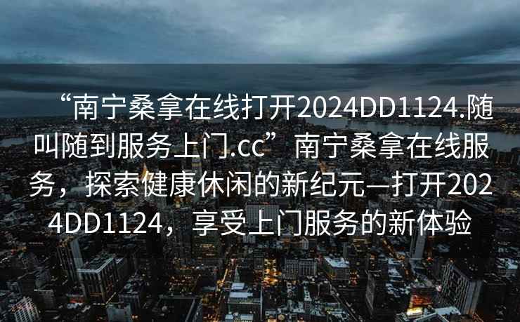“南寧桑拿在線打開(kāi)2024DD1124.隨叫隨到服務(wù)上門.cc”南寧桑拿在線服務(wù)，探索健康休閑的新紀(jì)元—打開(kāi)2024DD1124，享受上門服務(wù)的新體驗(yàn)