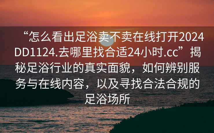 “怎么看出足浴賣不賣在線打開2024DD1124.去哪里找合適24小時(shí).cc”揭秘足浴行業(yè)的真實(shí)面貌，如何辨別服務(wù)與在線內(nèi)容，以及尋找合法合規(guī)的足浴場(chǎng)所