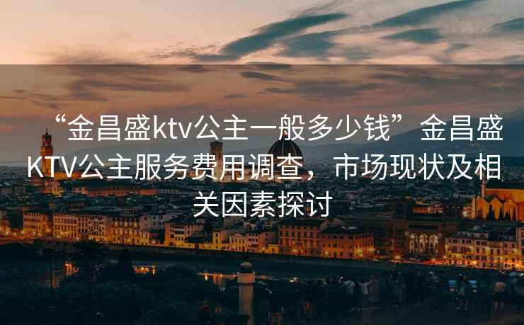 “金昌盛ktv公主一般多少錢”金昌盛KTV公主服務(wù)費(fèi)用調(diào)查，市場(chǎng)現(xiàn)狀及相關(guān)因素探討