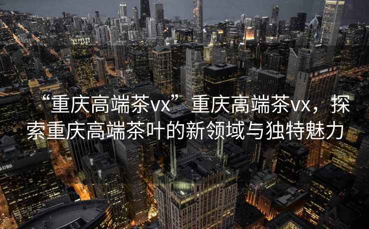 “重慶高端茶vx”重慶高端茶vx，探索重慶高端茶葉的新領域與獨特魅力