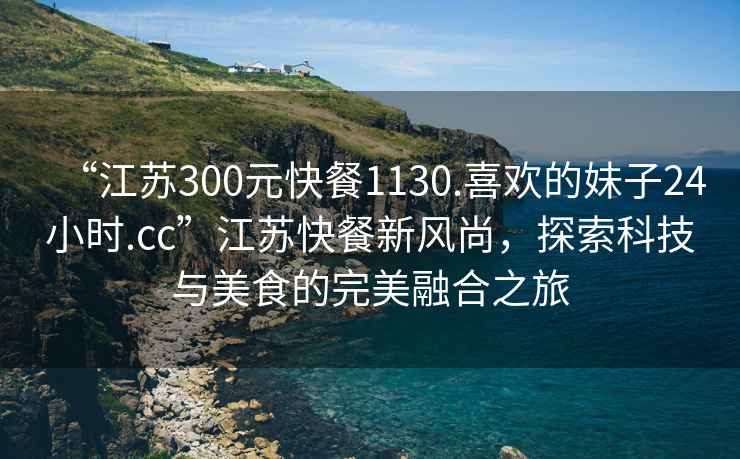 “江蘇300元快餐1130.喜歡的妹子24小時.cc”江蘇快餐新風(fēng)尚，探索科技與美食的完美融合之旅
