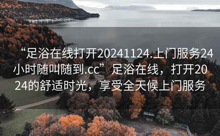 “足浴在線打開20241124.上門服務(wù)24小時隨叫隨到.cc”足浴在線，打開2024的舒適時光，享受全天候上門服務(wù)