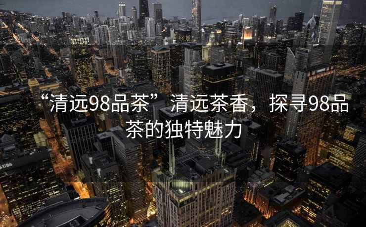 “清遠(yuǎn)98品茶”清遠(yuǎn)茶香，探尋98品茶的獨(dú)特魅力