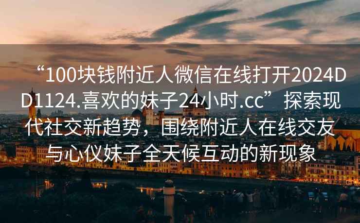 “100塊錢(qián)附近人微信在線(xiàn)打開(kāi)2024DD1124.喜歡的妹子24小時(shí).cc”探索現(xiàn)代社交新趨勢(shì)，圍繞附近人在線(xiàn)交友與心儀妹子全天候互動(dòng)的新現(xiàn)象