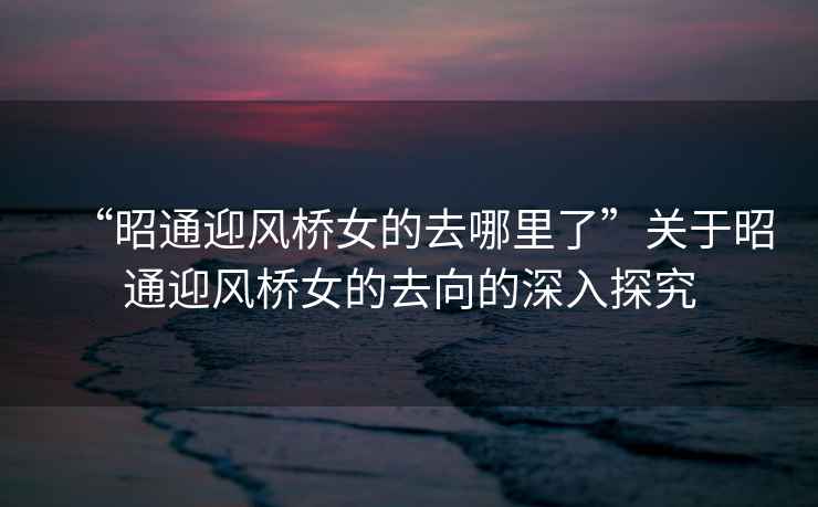 “昭通迎風(fēng)橋女的去哪里了”關(guān)于昭通迎風(fēng)橋女的去向的深入探究