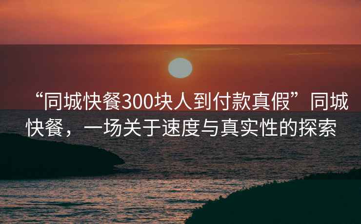 “同城快餐300塊人到付款真假”同城快餐，一場關于速度與真實性的探索