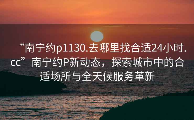 “南寧約p1130.去哪里找合適24小時.cc”南寧約P新動態(tài)，探索城市中的合適場所與全天候服務(wù)革新