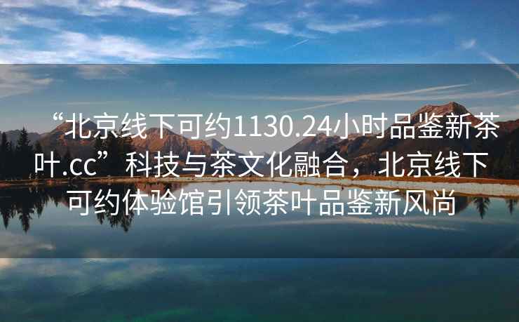 “北京線下可約1130.24小時品鑒新茶葉.cc”科技與茶文化融合，北京線下可約體驗館引領茶葉品鑒新風尚