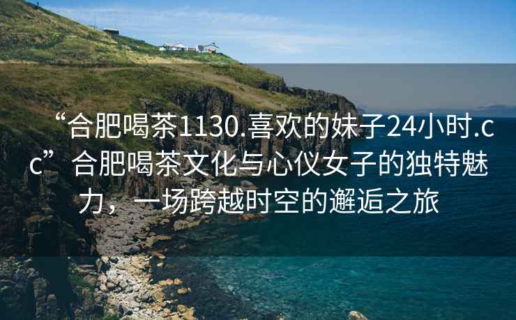 “合肥喝茶1130.喜歡的妹子24小時.cc”合肥喝茶文化與心儀女子的獨(dú)特魅力，一場跨越時空的邂逅之旅
