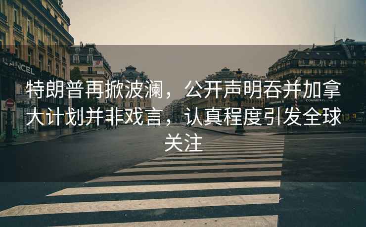 特朗普再掀波瀾，公開(kāi)聲明吞并加拿大計(jì)劃并非戲言，認(rèn)真程度引發(fā)全球關(guān)注