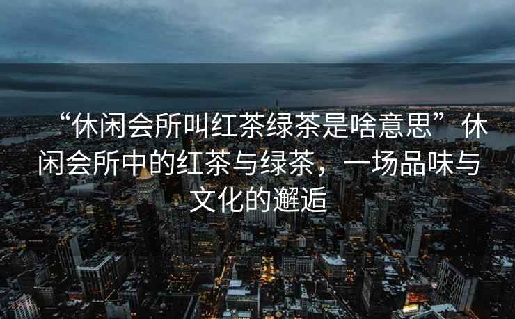 “休閑會(huì)所叫紅茶綠茶是啥意思”休閑會(huì)所中的紅茶與綠茶，一場(chǎng)品味與文化的邂逅