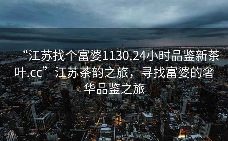 “江蘇找個(gè)富婆1130.24小時(shí)品鑒新茶葉.cc”江蘇茶韻之旅，尋找富婆的奢華品鑒之旅